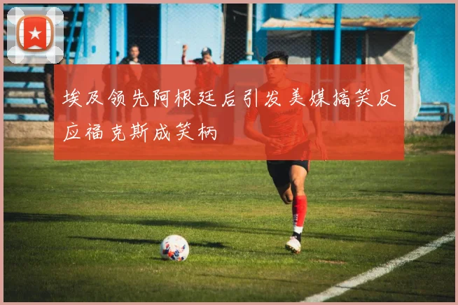 埃及领先阿根廷后引发美媒搞笑反应福克斯成笑柄