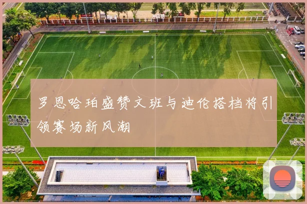 罗恩哈珀盛赞文班与迪伦搭档将引领赛场新风潮