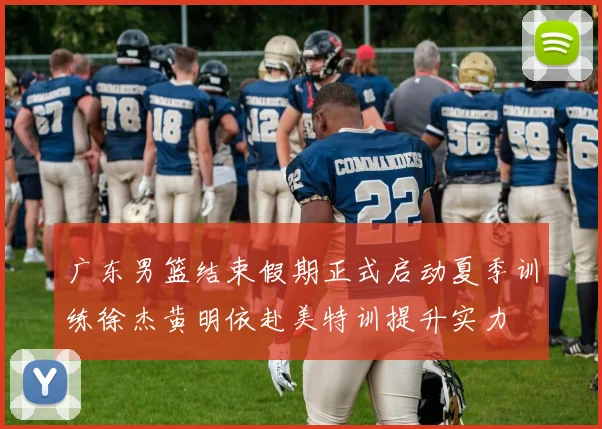 广东男篮结束假期正式启动夏季训练徐杰黄明依赴美特训提升实力