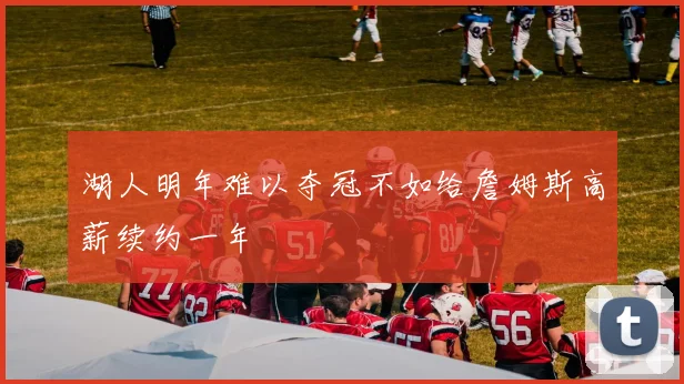 湖人明年难以夺冠不如给詹姆斯高薪续约一年