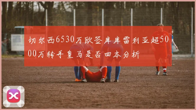 切尔西6530万欧签库库雷利亚超5000万转手皇马是否回本分析