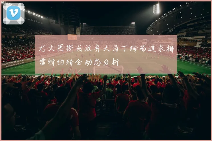 尤文图斯或放弃大马丁转而追求梅雷特的转会动态分析