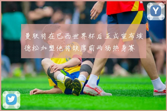 曼联将在巴西世界杯后正式宣布埃德松加盟他将缺席前两场热身赛