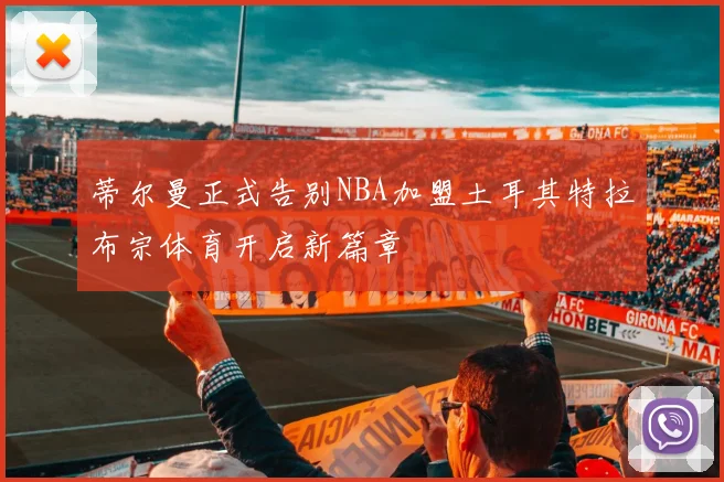 蒂尔曼正式告别NBA加盟土耳其特拉布宗体育开启新篇章
