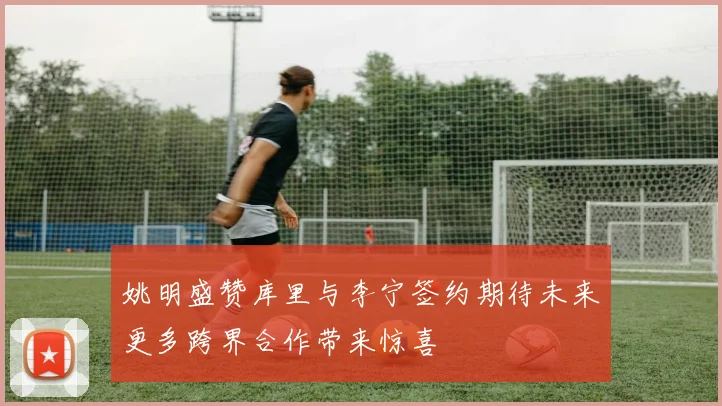 姚明盛赞库里与李宁签约期待未来更多跨界合作带来惊喜