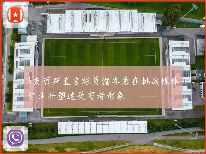 A史密斯直言球员播客意在挑战媒体行业并塑造受害者形象