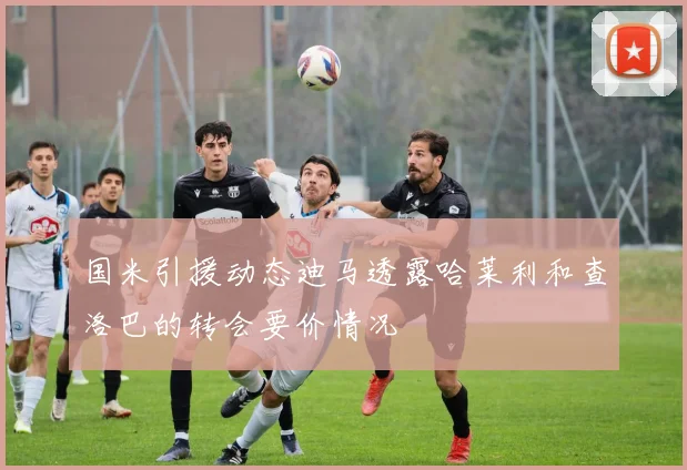 国米引援动态迪马透露哈莱利和查洛巴的转会要价情况