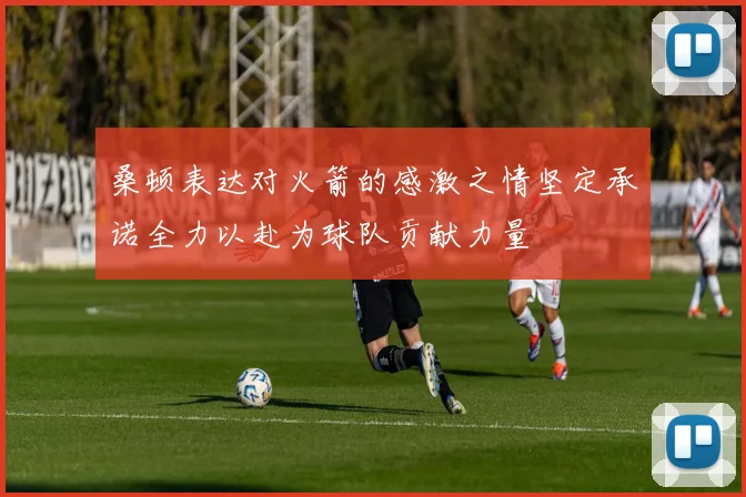 桑顿表达对火箭的感激之情坚定承诺全力以赴为球队贡献力量