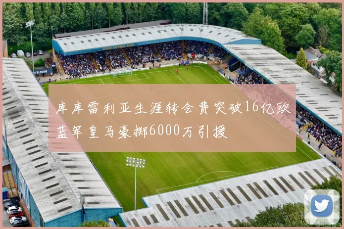 库库雷利亚生涯转会费突破16亿欧蓝军皇马豪掷6000万引援