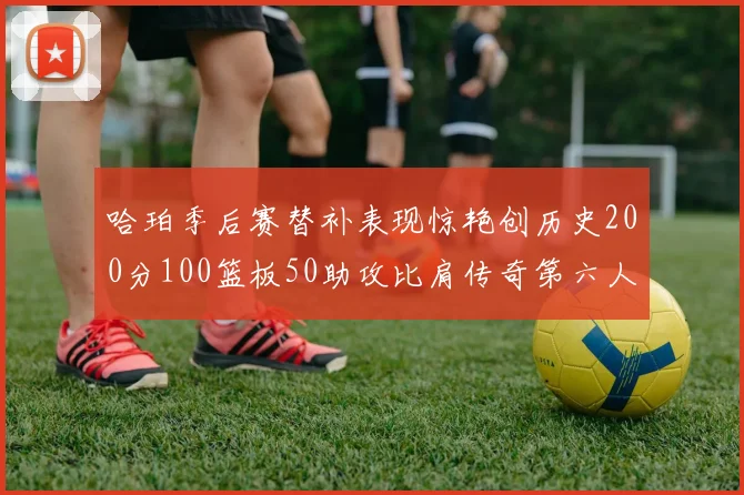 哈珀季后赛替补表现惊艳创历史200分100篮板50助攻比肩传奇第六人