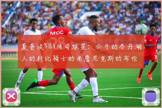 夏普谈NBA传奇球星：公牛的乔丹湖人的科比骑士的老詹尼克斯的布伦森