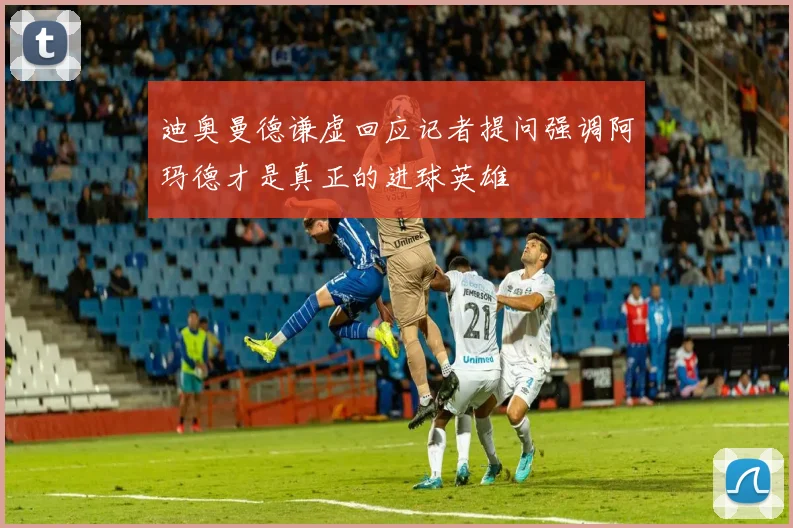 迪奥曼德谦虚回应记者提问强调阿玛德才是真正的进球英雄